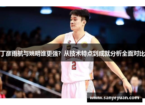 丁彦雨航与姚明谁更强？从技术特点到成就分析全面对比