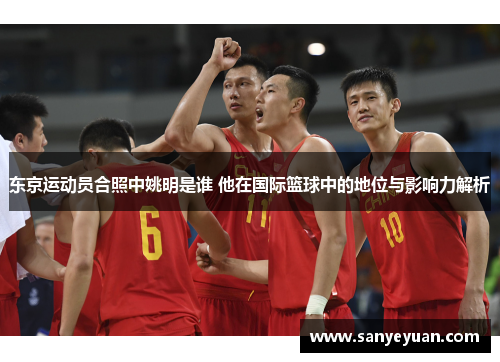 东京运动员合照中姚明是谁 他在国际篮球中的地位与影响力解析