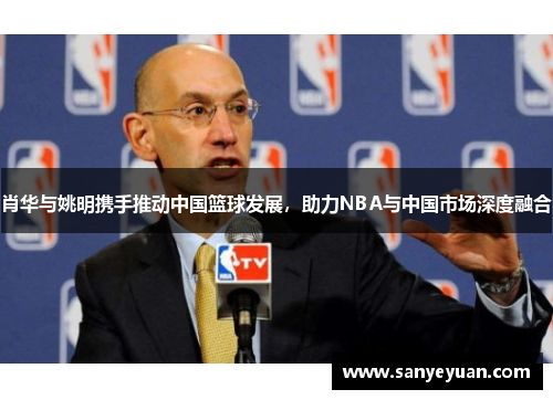 肖华与姚明携手推动中国篮球发展，助力NBA与中国市场深度融合
